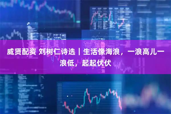 威贤配资 刘树仁诗选｜生活像海浪，一浪高儿一浪低，起起伏伏