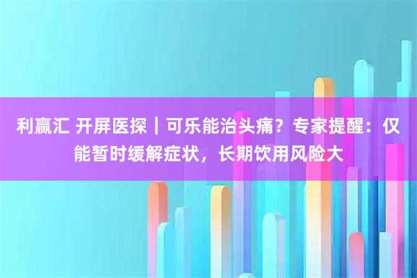 利赢汇 开屏医探｜可乐能治头痛？专家提醒：仅能暂时缓解症状，长期饮用风险大