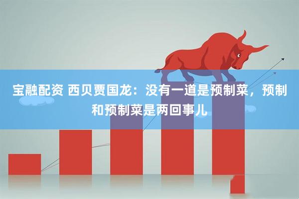 宝融配资 西贝贾国龙：没有一道是预制菜，预制和预制菜是两回事儿