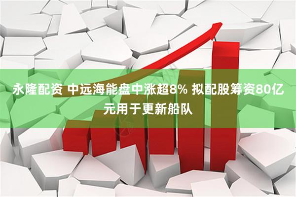永隆配资 中远海能盘中涨超8% 拟配股筹资80亿元用于更新船队