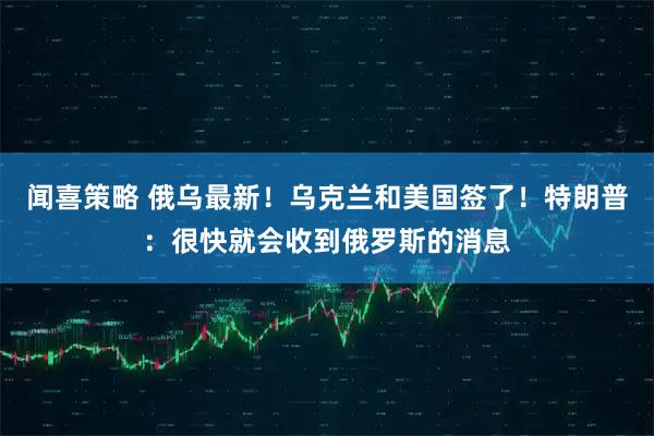 闻喜策略 俄乌最新！乌克兰和美国签了！特朗普：很快就会收到俄罗斯的消息