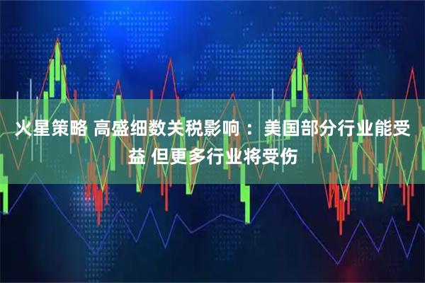 火星策略 高盛细数关税影响 ：美国部分行业能受益 但更多行业将受伤