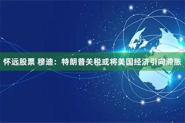 怀远股票 穆迪：特朗普关税或将美国经济引向滞胀
