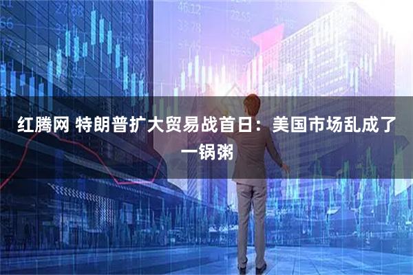 红腾网 特朗普扩大贸易战首日：美国市场乱成了一锅粥