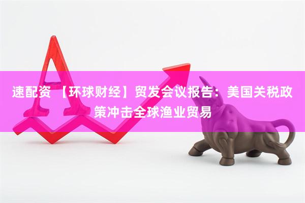 速配资 【环球财经】贸发会议报告：美国关税政策冲击全球渔业贸易