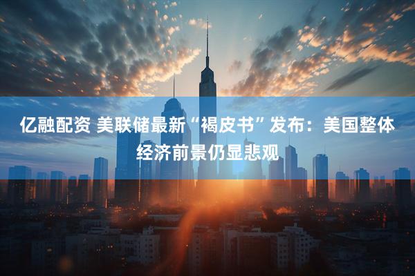 亿融配资 美联储最新“褐皮书”发布：美国整体经济前景仍显悲观