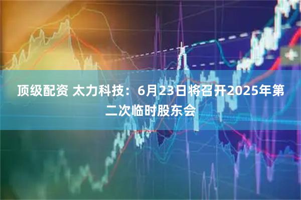 顶级配资 太力科技：6月23日将召开2025年第二次临时股东会