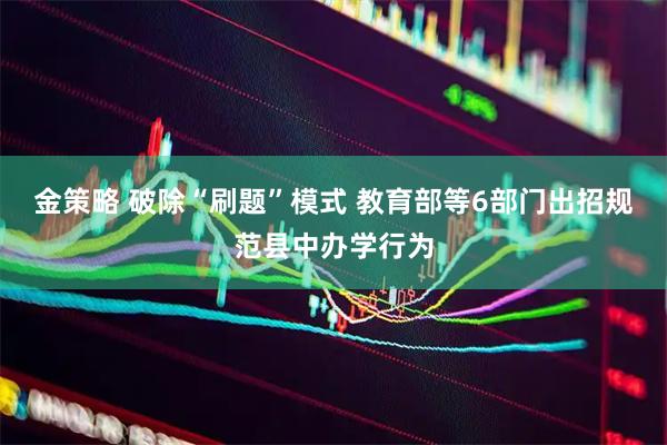 金策略 破除“刷题”模式 教育部等6部门出招规范县中办学行为
