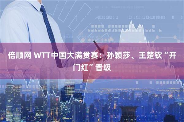 倍顺网 WTT中国大满贯赛：孙颖莎、王楚钦“开门红”晋级
