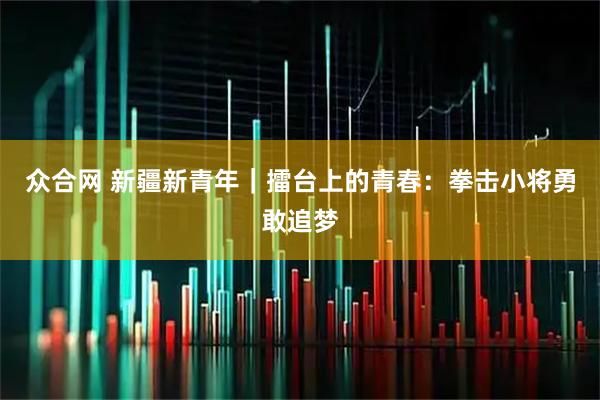 众合网 新疆新青年｜擂台上的青春：拳击小将勇敢追梦