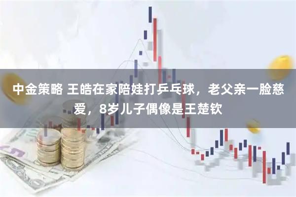 中金策略 王皓在家陪娃打乒乓球，老父亲一脸慈爱，8岁儿子偶像是王楚钦