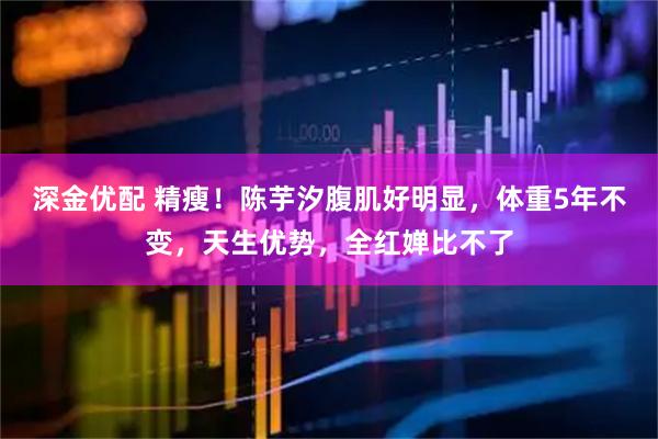 深金优配 精瘦！陈芋汐腹肌好明显，体重5年不变，天生优势，全红婵比不了