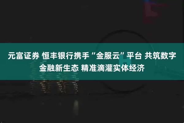 元富证券 恒丰银行携手“金服云”平台 共筑数字金融新生态 精准滴灌实体经济