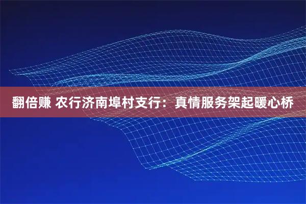 翻倍赚 农行济南埠村支行：真情服务架起暖心桥