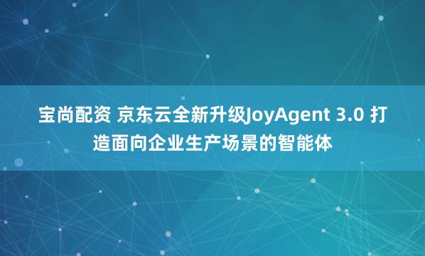 宝尚配资 京东云全新升级JoyAgent 3.0 打造面向企业生产场景的智能体