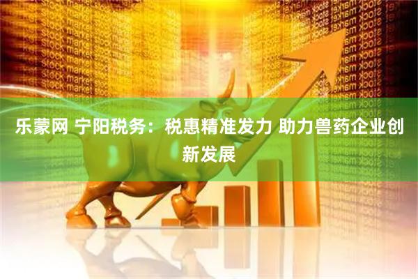 乐蒙网 宁阳税务：税惠精准发力 助力兽药企业创新发展