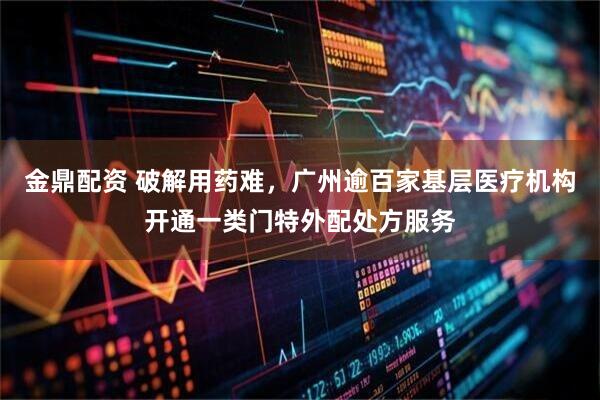 金鼎配资 破解用药难，广州逾百家基层医疗机构开通一类门特外配处方服务