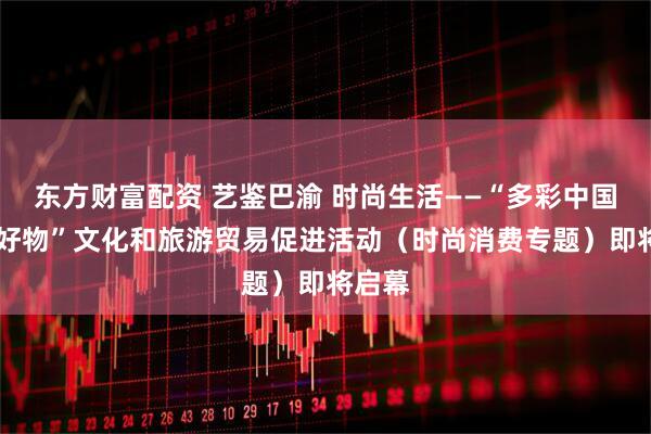 东方财富配资 艺鉴巴渝 时尚生活——“多彩中国 佳节好物”文化和旅游贸易促进活动(时尚消费专题)即将启幕