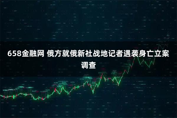 658金融网 俄方就俄新社战地记者遇袭身亡立案调查