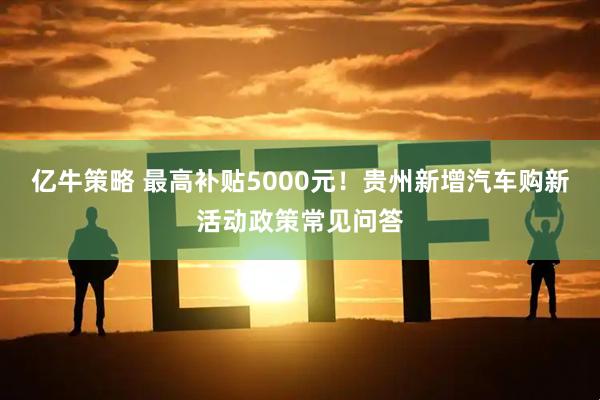亿牛策略 最高补贴5000元!贵州新增汽车购新活动政策常见问答