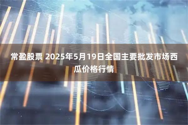 常盈股票 2025年5月19日全国主要批发市场西瓜价格行情