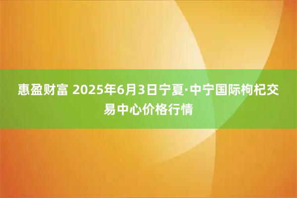 惠盈财富 2025年6月3日宁夏·中宁国际枸杞交易中心价格行情