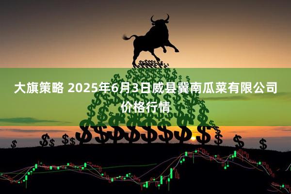 大旗策略 2025年6月3日威县冀南瓜菜有限公司价格行情