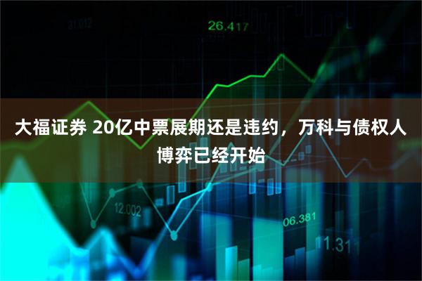 大福证券 20亿中票展期还是违约，万科与债权人博弈已经开始