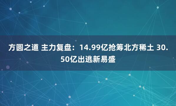 方圆之道 主力复盘:14.99亿抢筹北方稀土 30.50亿出逃新易盛