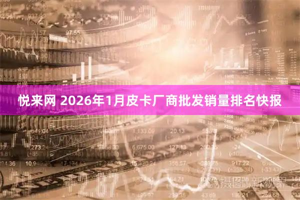 悦来网 2026年1月皮卡厂商批发销量排名快报