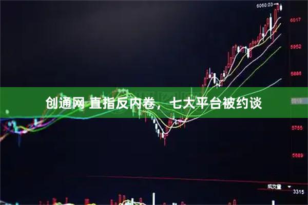 创通网 直指反内卷,七大平台被约谈