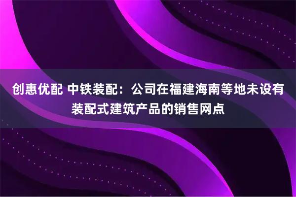 创惠优配 中铁装配：公司在福建海南等地未设有装配式建筑产品的销售网点