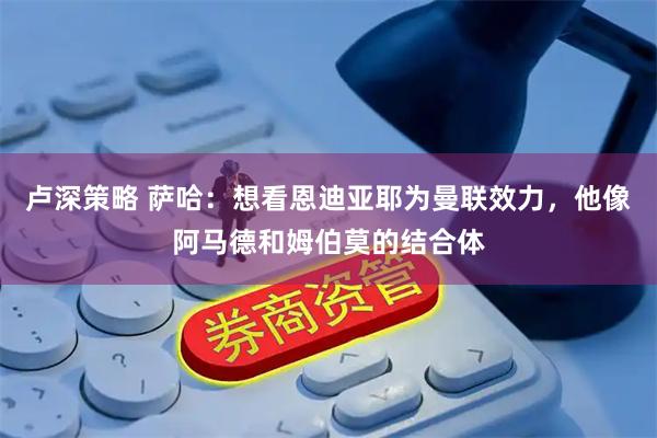 卢深策略 萨哈：想看恩迪亚耶为曼联效力，他像阿马德和姆伯莫的结合体