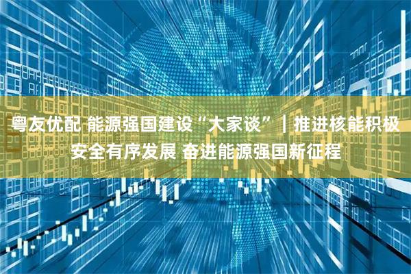 粤友优配 能源强国建设“大家谈”︱推进核能积极安全有序发展 奋进能源强国新征程
