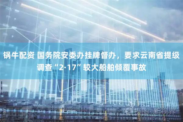 锅牛配资 国务院安委办挂牌督办，要求云南省提级调查“2·17”较大船舶倾覆事故