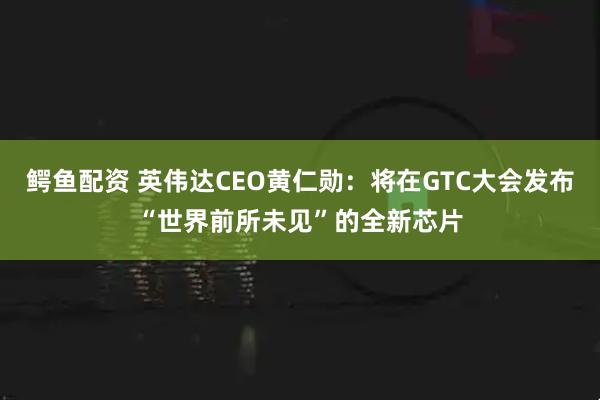 鳄鱼配资 英伟达CEO黄仁勋：将在GTC大会发布“世界前所未见”的全新芯片