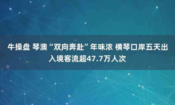 牛操盘 琴澳“双向奔赴”年味浓 横琴口岸五天出入境客流超47.7万人次