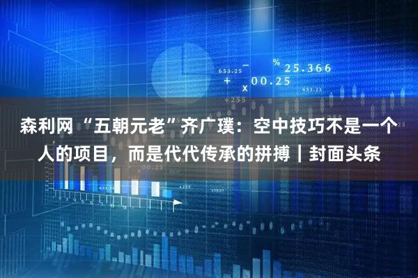 森利网 “五朝元老”齐广璞：空中技巧不是一个人的项目，而是代代传承的拼搏｜封面头条