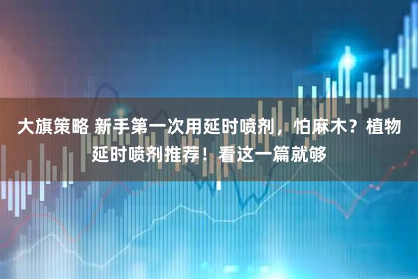 大旗策略 新手第一次用延时喷剂，怕麻木？植物延时喷剂推荐！看这一篇就够