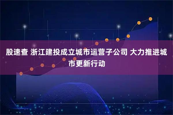 股速查 浙江建投成立城市运营子公司 大力推进城市更新行动