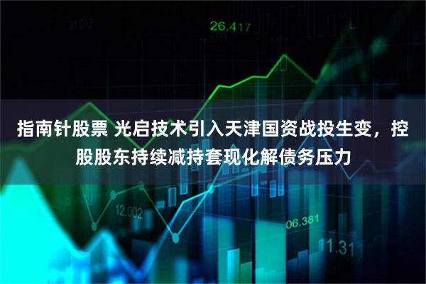 指南针股票 光启技术引入天津国资战投生变，控股股东持续减持套现化解债务压力
