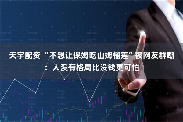 天宇配资 “不想让保姆吃山姆榴莲”被网友群嘲：人没有格局比没钱更可怕