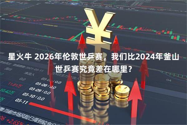 星火牛 2026年伦敦世乒赛，我们比2024年釜山世乒赛究竟差在哪里？